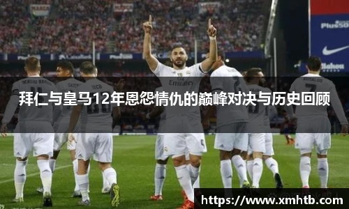 拜仁与皇马12年恩怨情仇的巅峰对决与历史回顾